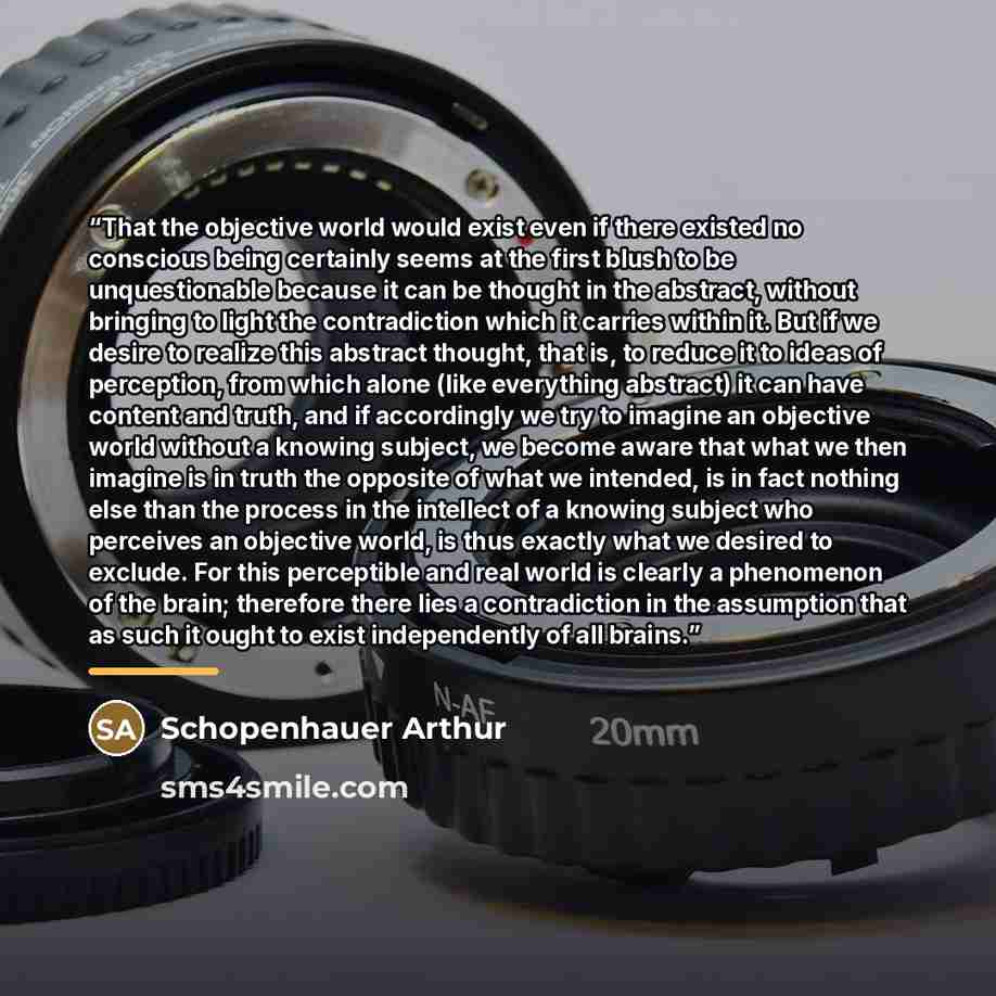 “That the objective world would exist even if there existed no conscious being certainly seems at the first blush to be unquestionable because it can be thought in the abstract, without bringing to light the contradiction which it carries within it. But if we desire to realize this abstract…” quote by Schopenhauer Arthur