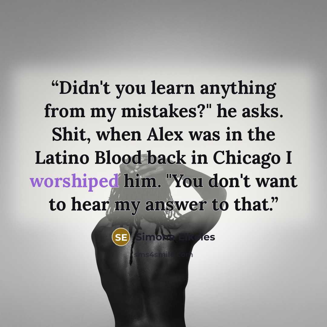 “Didn't you learn anything from my mistakes?" he asks. Shit, when Alex was in the Latino Blood back in Chicago I worshiped him. "You don't want to hear my answer to that.” quote by Simone Elkeles