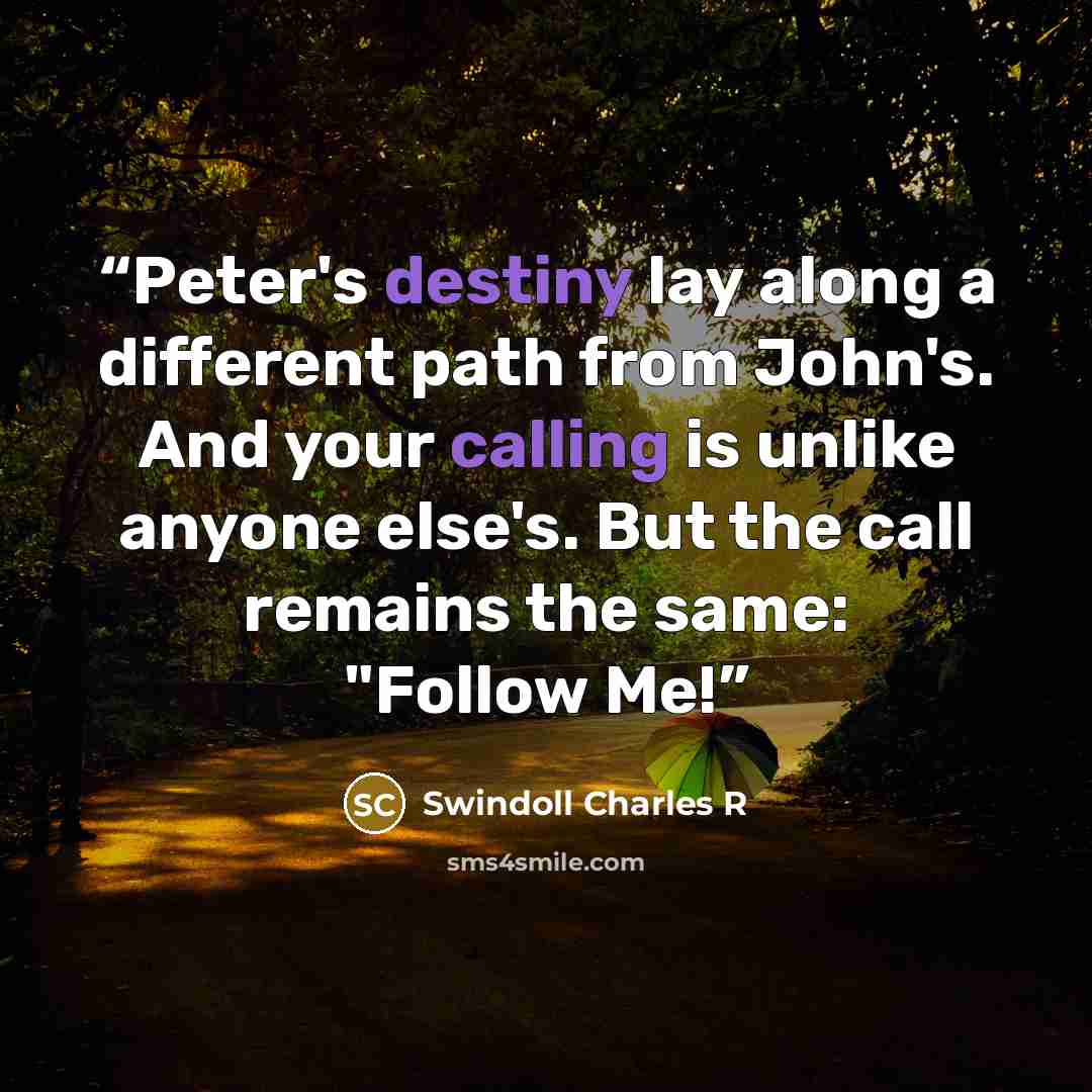 “Peter's destiny lay along a different path from John's. And your calling is unlike anyone else's. But the call remains the same: "Follow Me!” quote by Swindoll Charles R