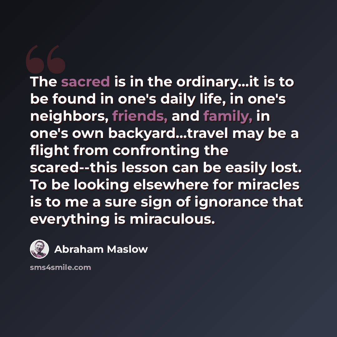 “The sacred is in the ordinary...it is to be found in one's daily life, in one's neighbors, friends, and family, in one's own backyard...travel may be a flight from confronting the scared--this lesson can be easily lost. To be looking elsewhere for miracles is to me a sure sign of ignorance that…” quote by Abraham Maslow