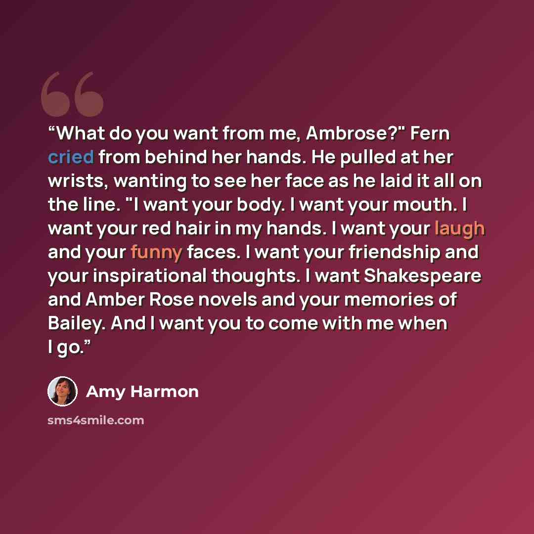 “What do you want from me, Ambrose?" Fern cried from behind her hands. He pulled at her wrists, wanting to see her face as he laid it all on the line. "I want your body. I want your mouth. I want your red hair in my hands. I want your laugh and your funny faces. I want your friendship and your…” quote by Amy Harmon
