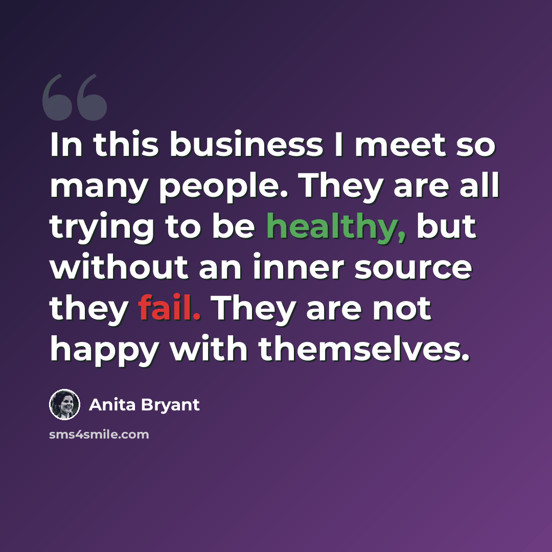 “In this business I meet so many people. They are all trying to be healthy, but without an inner source they fail. They are not happy with themselves.” quote by Anita Bryant
