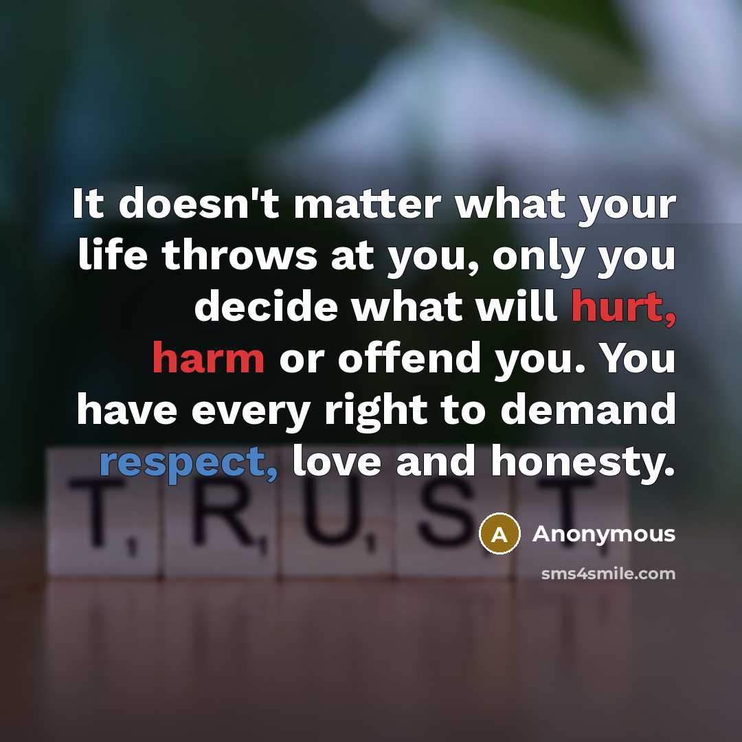“It doesn't matter what your life throws at you, only you decide what will hurt, harm or offend you. You have every right to demand respect, love and honesty.” quote by Anonymous