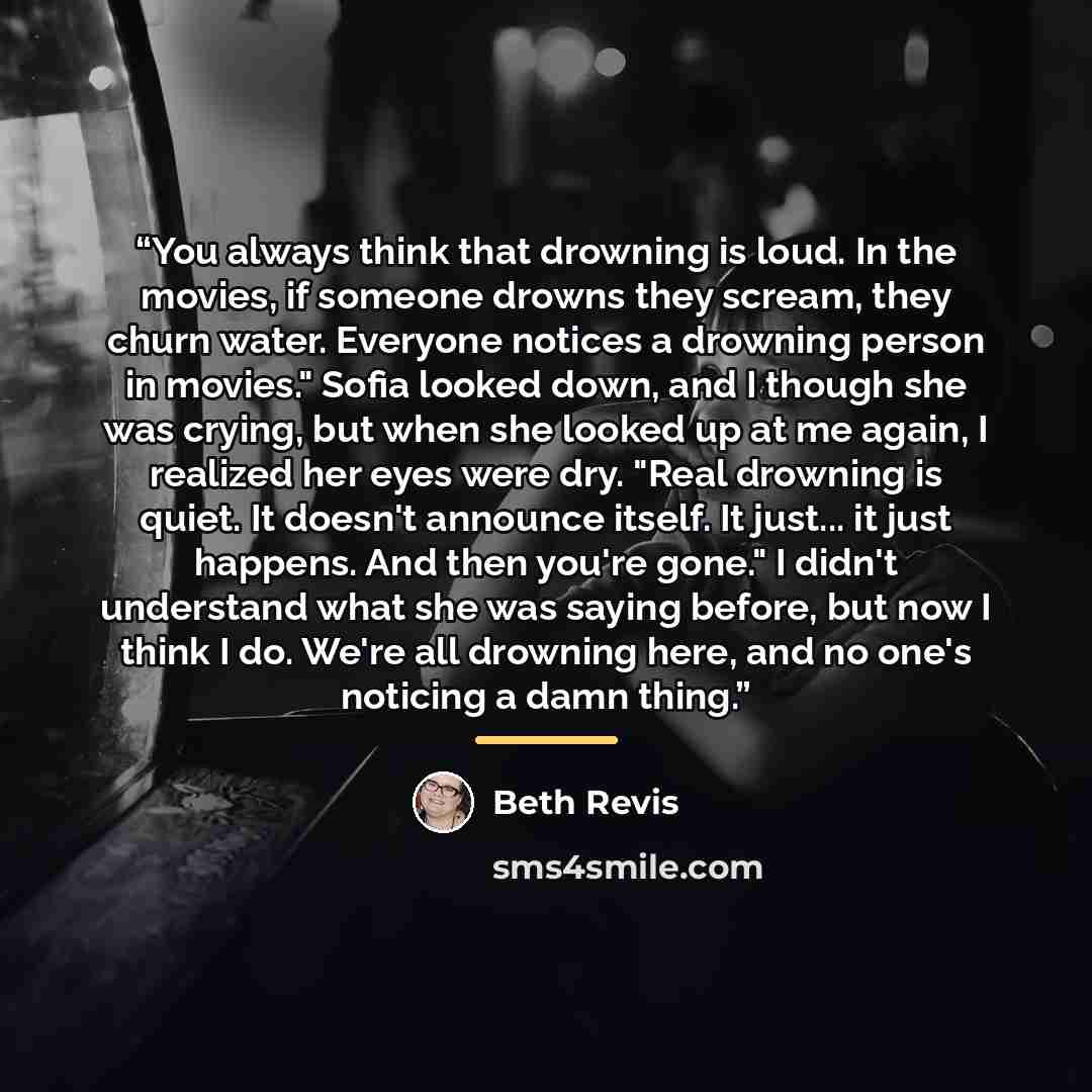 “You always think that drowning is loud. In the movies, if someone drowns they scream, they churn water. Everyone notices a drowning person in movies." Sofia looked down, and I though she was crying, but when she looked up at me again, I realized her eyes were dry. "Real drowning is quiet. It…” quote by Beth Revis