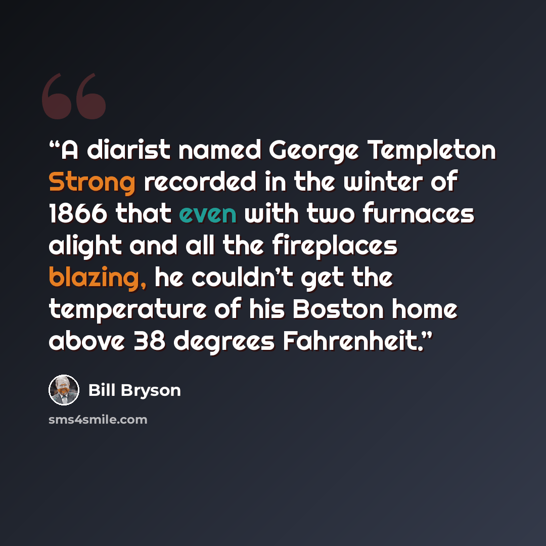 “A diarist named George Templeton Strong recorded in the winter of 1866 that even with two furnaces alight and all the fireplaces blazing, he couldn’t get the temperature of his Boston home above 38 degrees Fahrenheit.” quote by Bill Bryson