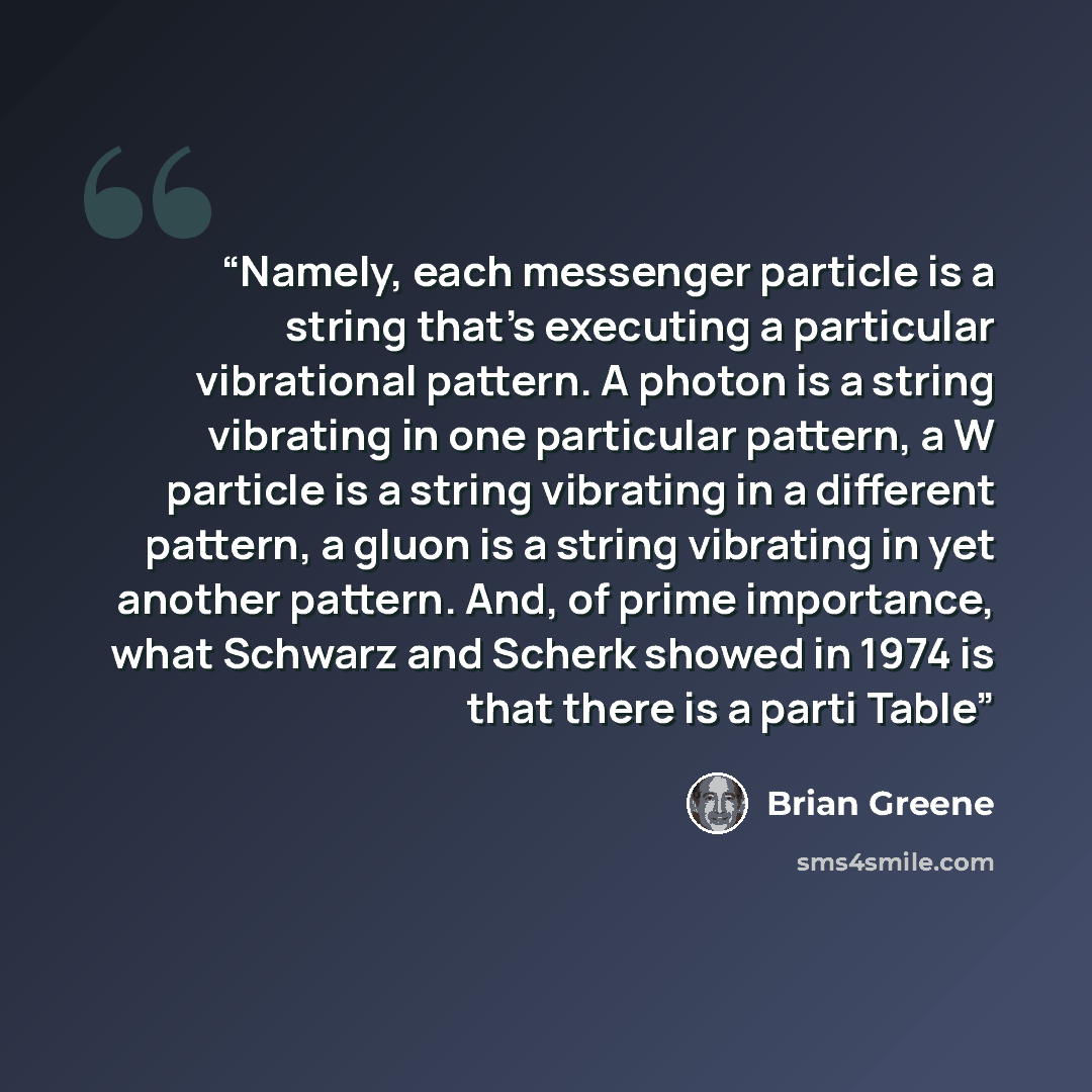 “Namely, each messenger particle is a string that’s executing a particular vibrational pattern. A photon is a string vibrating in one particular pattern, a W particle is a string vibrating in a different pattern, a gluon is a string vibrating in yet another pattern. And, of prime importance, what…” quote by Brian Greene