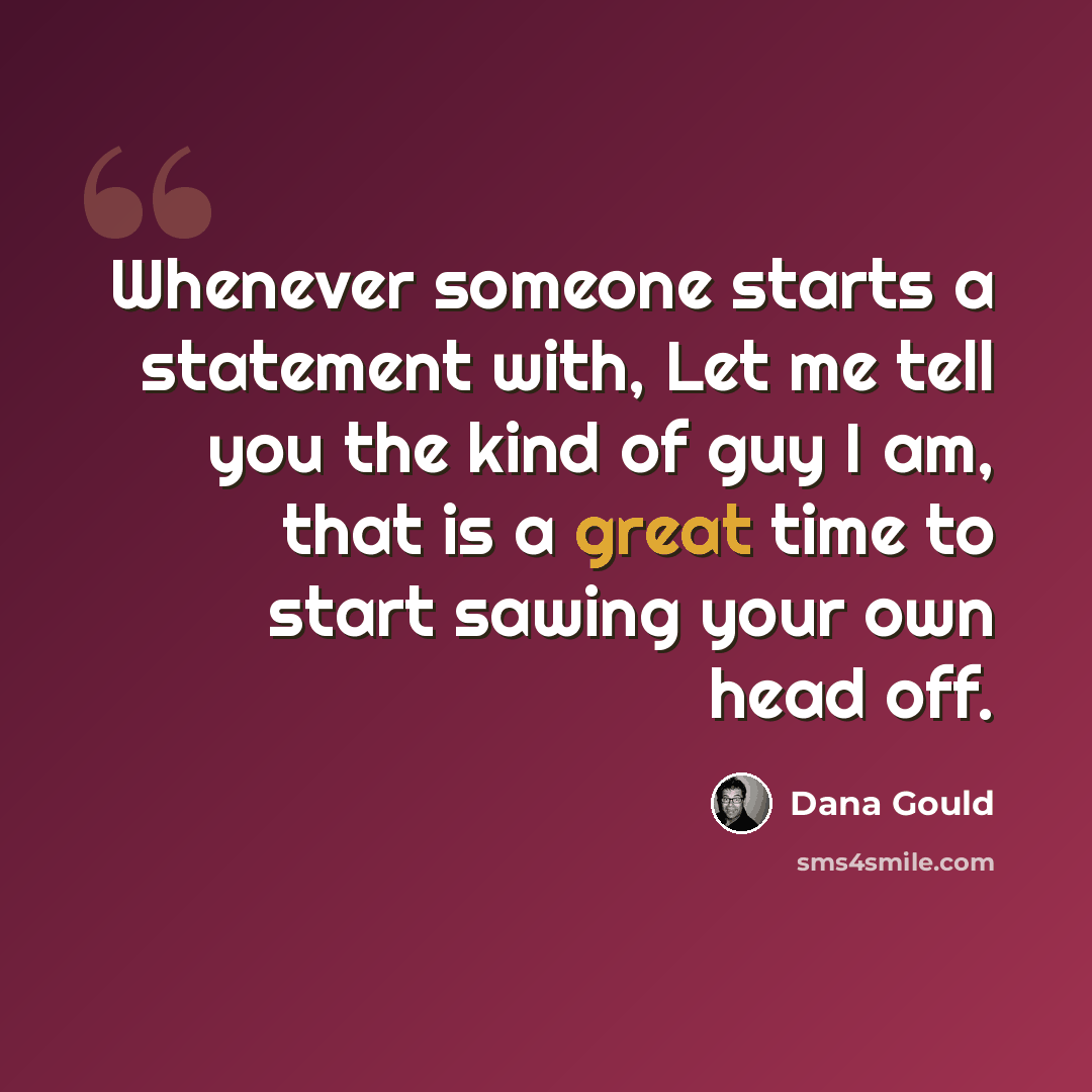 “Whenever someone starts a statement with, Let me tell you the kind of guy I am, that is a great time to start sawing your own head off.” quote by Dana Gould