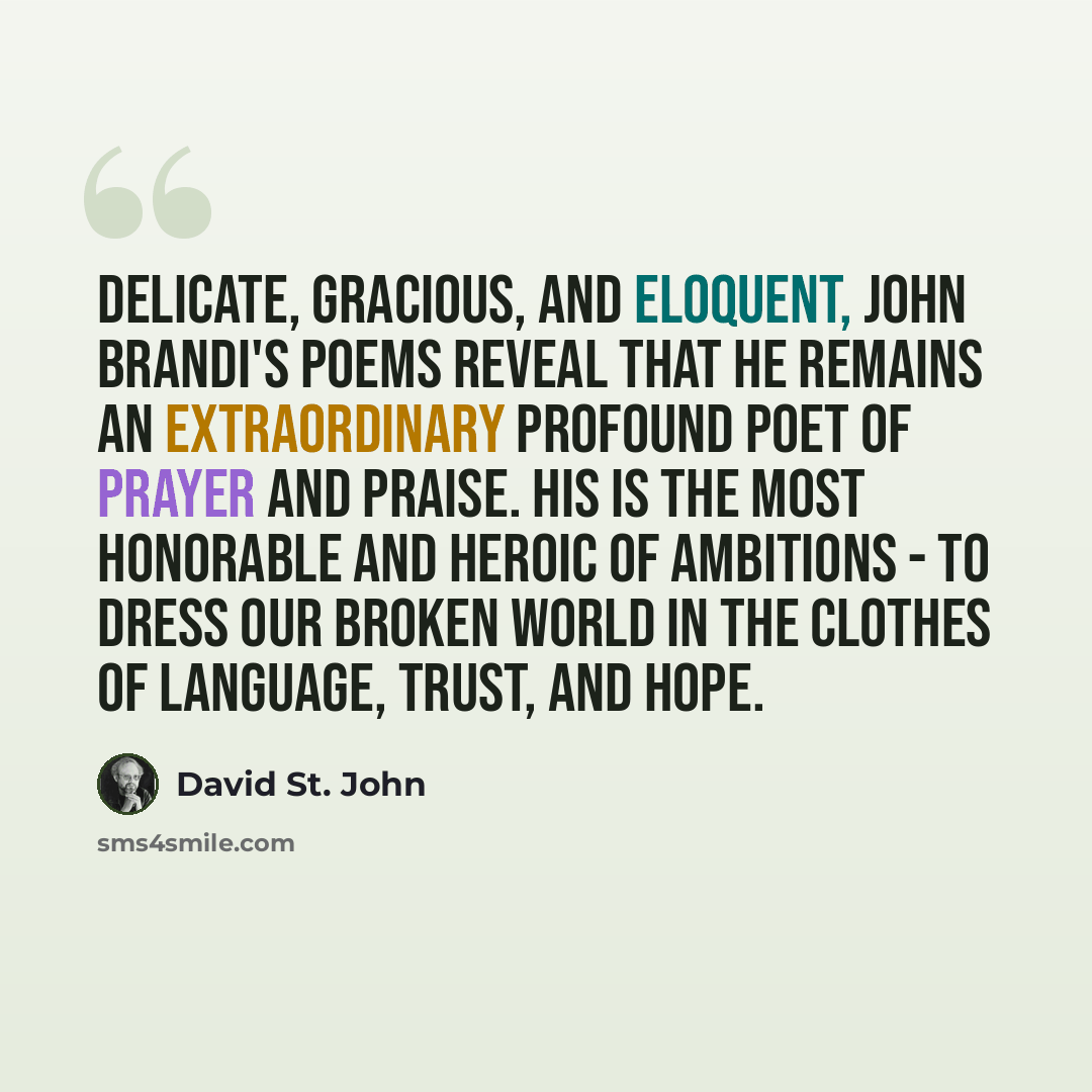 “Delicate, gracious, and eloquent, John Brandi's poems reveal that he remains an extraordinary profound poet of prayer and praise. His is the most honorable and heroic of ambitions - to dress our broken world in the clothes of language, trust, and hope.” quote by David St. John