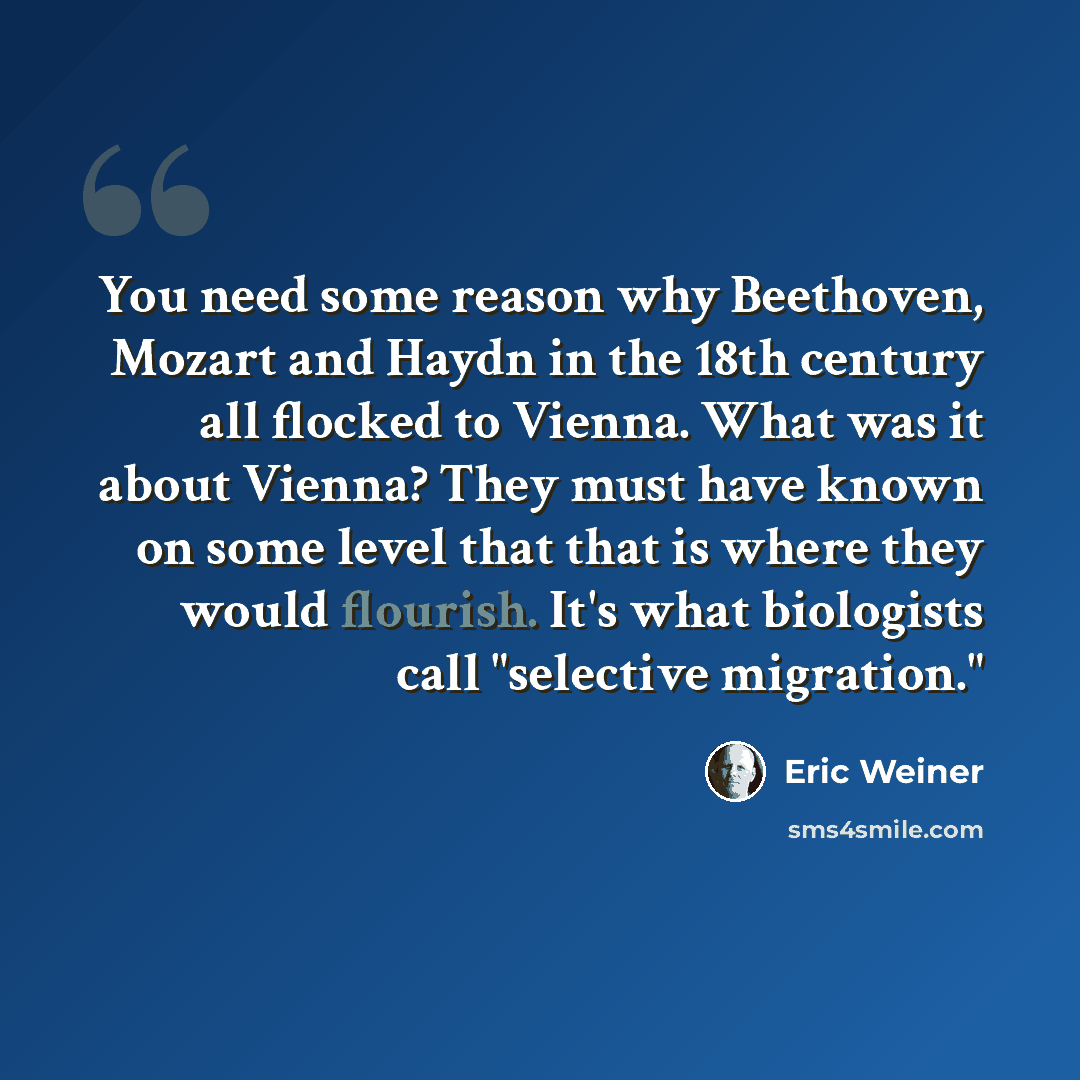 “You need some reason why Beethoven, Mozart and Haydn in the 18th century all flocked to Vienna. What was it about Vienna? They must have known on some level that that is where they would flourish. It's what biologists call "selective migration."” quote by Eric Weiner