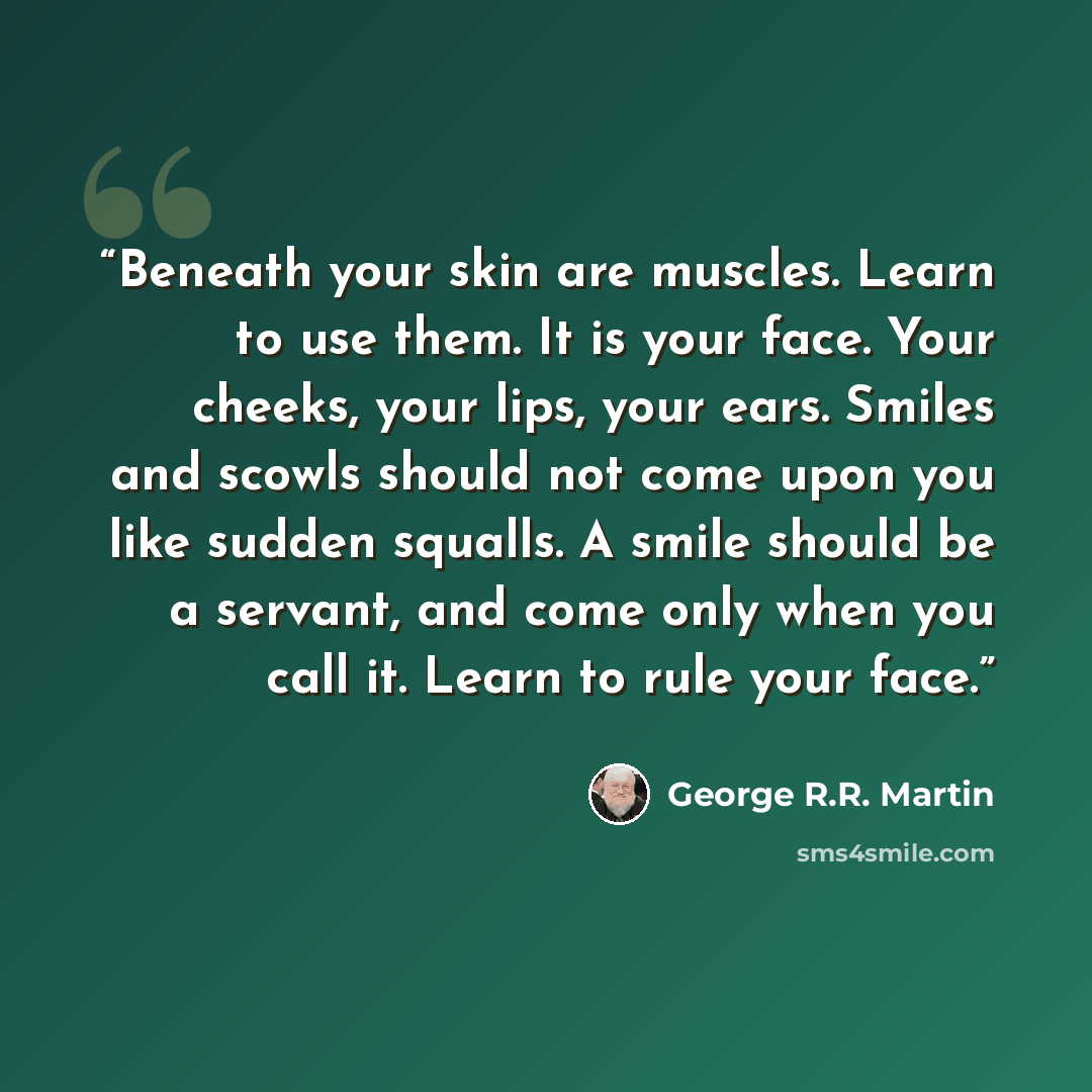 “Beneath your skin are muscles. Learn to use them. It is your face. Your cheeks, your lips, your ears. Smiles and scowls should not come upon you like sudden squalls. A smile should be a servant, and come only when you call it. Learn to rule your face.” quote by George R.R. Martin
