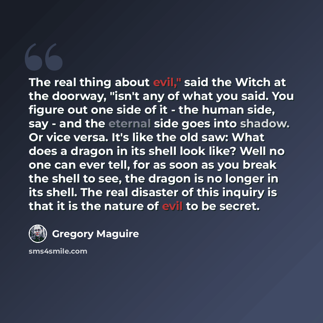 “The real thing about evil," said the Witch at the doorway, "isn't any of what you said. You figure out one side of it - the human side, say - and the eternal side goes into shadow. Or vice versa. It's like the old saw: What does a dragon in its shell look like? Well no one can ever tell, for as…” quote by Gregory Maguire
