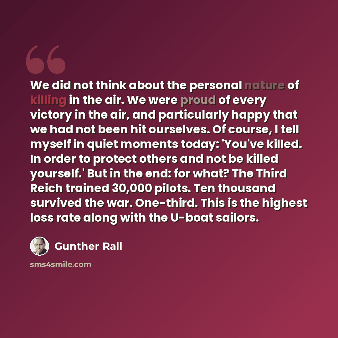 “We did not think about the personal nature of killing in the air. We were proud of every victory in the air, and particularly happy that we had not been hit ourselves. Of course, I tell myself in quiet moments today: 'You've killed. In order to protect others and not be killed yourself.' But in…” quote by Gunther Rall