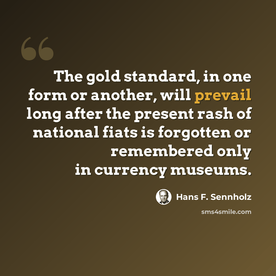 “The gold standard, in one form or another, will prevail long after the present rash of national fiats is forgotten or remembered only in currency museums.” quote by Hans F. Sennholz