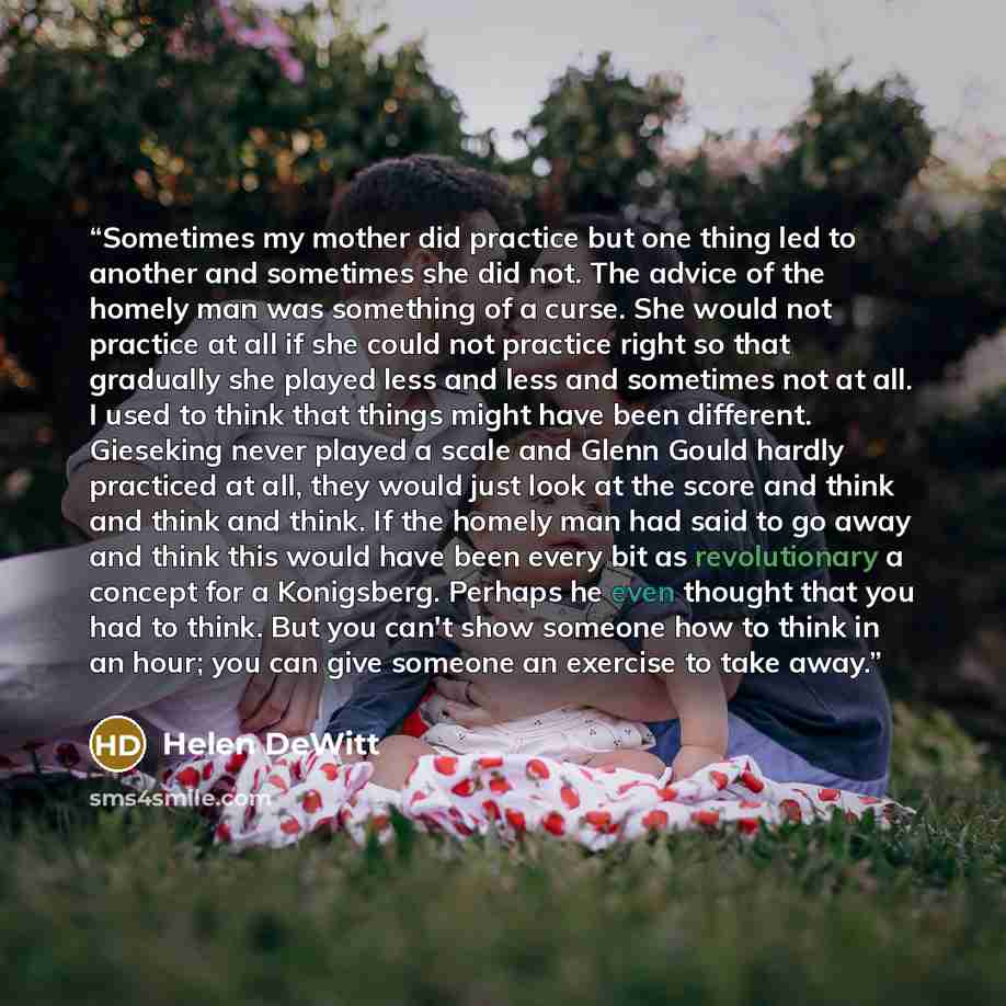 “Sometimes my mother did practice but one thing led to another and sometimes she did not. The advice of the homely man was something of a curse. She would not practice at all if she could not practice right so that gradually she played less and less and sometimes not at all. I used to think that…” quote by Helen DeWitt
