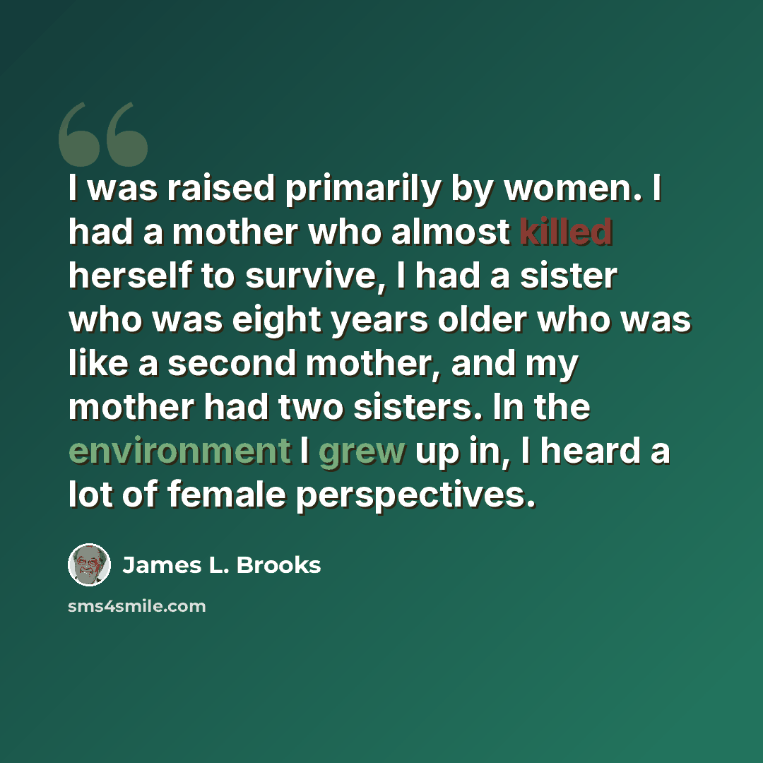 “I was raised primarily by women. I had a mother who almost killed herself to survive, I had a sister who was eight years older who was like a second mother, and my mother had two sisters. In the environment I grew up in, I heard a lot of female perspectives.” quote by James L. Brooks