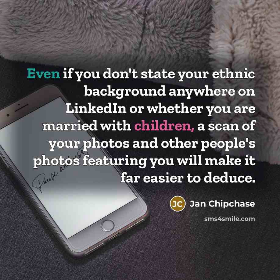 “Even if you don't state your ethnic background anywhere on LinkedIn or whether you are married with children, a scan of your photos and other people's photos featuring you will make it far easier to deduce.” quote by Jan Chipchase