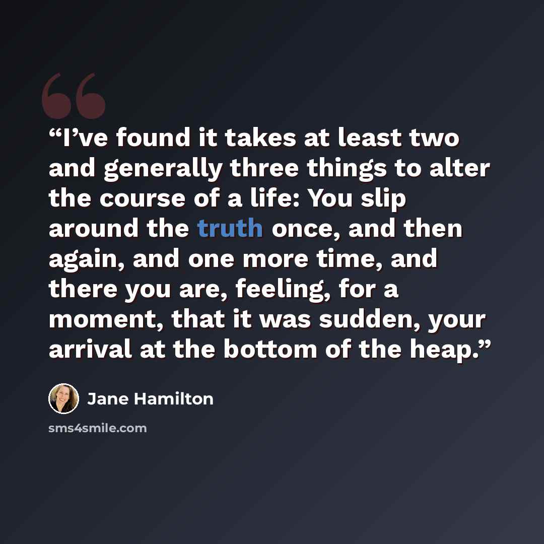 “I’ve found it takes at least two and generally three things to alter the course of a life: You slip around the truth once, and then again, and one more time, and there you are, feeling, for a moment, that it was sudden, your arrival at the bottom of the heap.” quote by Jane Hamilton