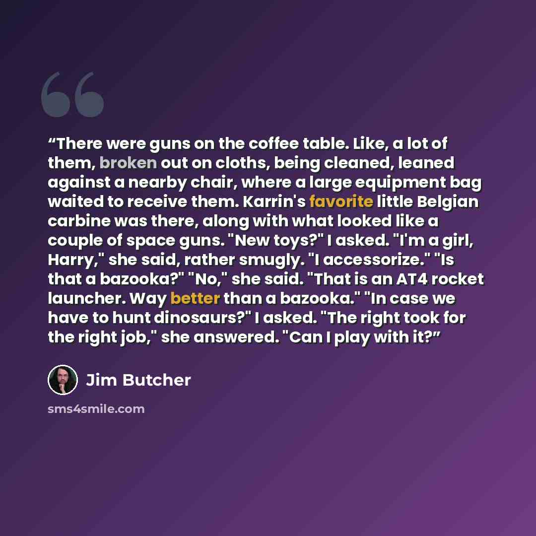 “There were guns on the coffee table. Like, a lot of them, broken out on cloths, being cleaned, leaned against a nearby chair, where a large equipment bag waited to receive them. Karrin's favorite little Belgian carbine was there, along with what looked like a couple of space guns. "New toys?" I…” quote by Jim Butcher