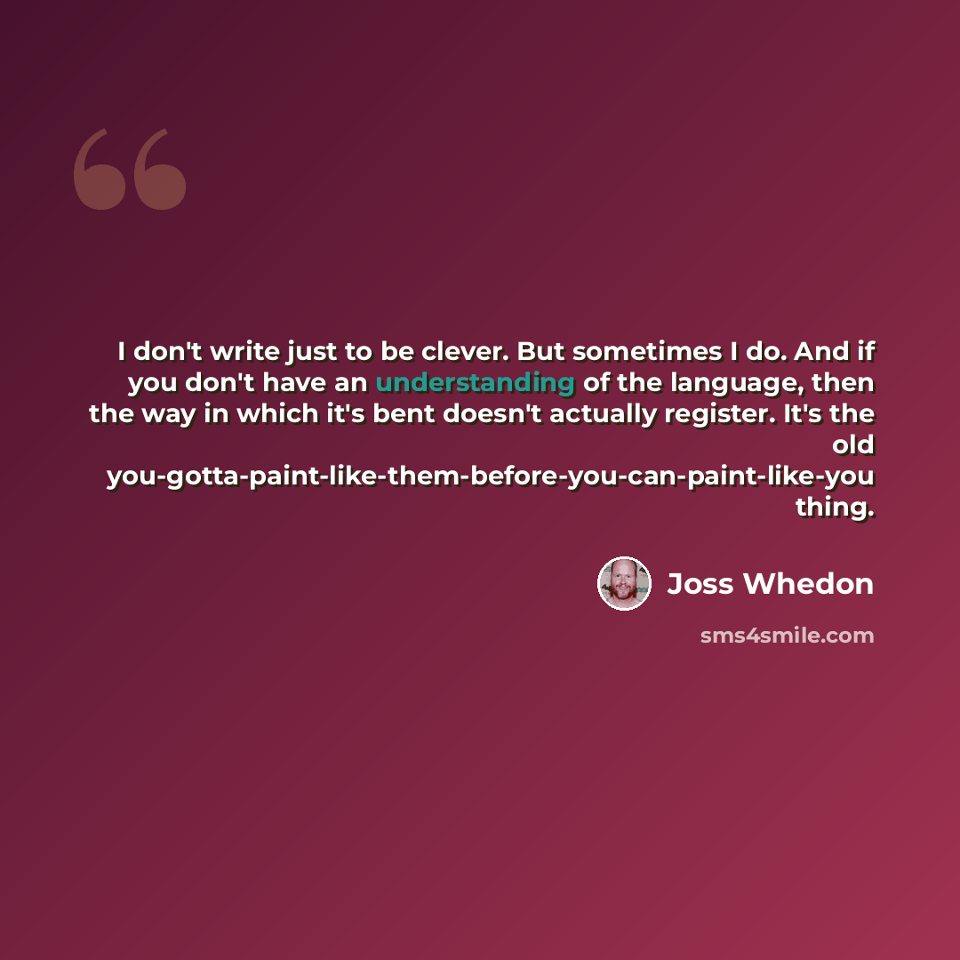 “I don't write just to be clever. But sometimes I do. And if you don't have an understanding of the language, then the way in which it's bent doesn't actually register. It's the old you-gotta-paint-like-them-before-you-can-paint-like-you thing.” quote by Joss Whedon