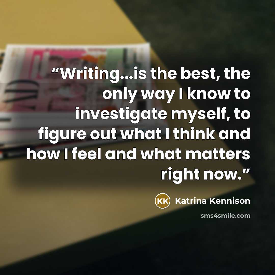 “Writing...is the best, the only way I know to investigate myself, to figure out what I think and how I feel and what matters right now.” quote by Katrina Kennison