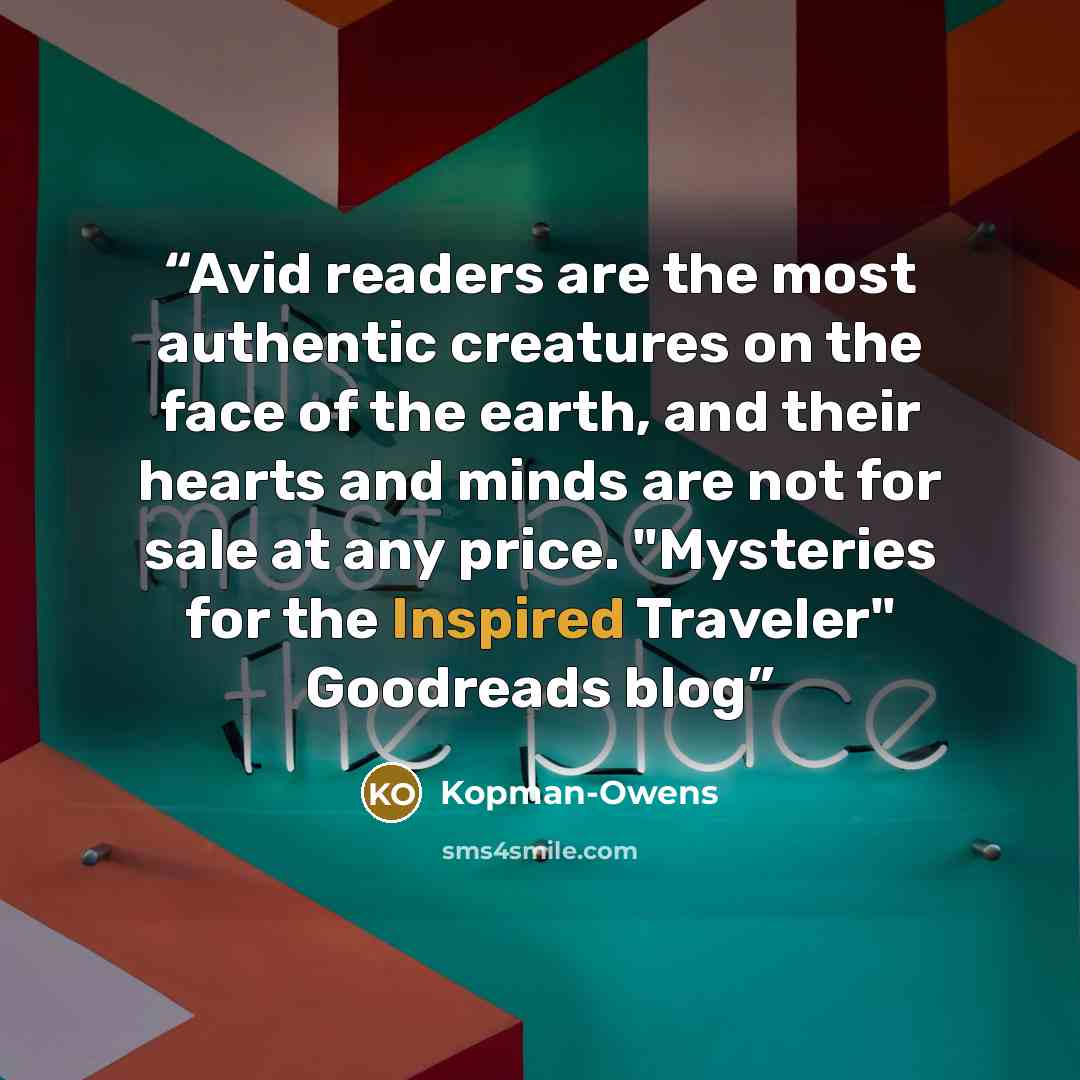 “Avid readers are the most authentic creatures on the face of the earth, and their hearts and minds are not for sale at any price. "Mysteries for the Inspired Traveler" Goodreads blog” quote by Kopman-Owens