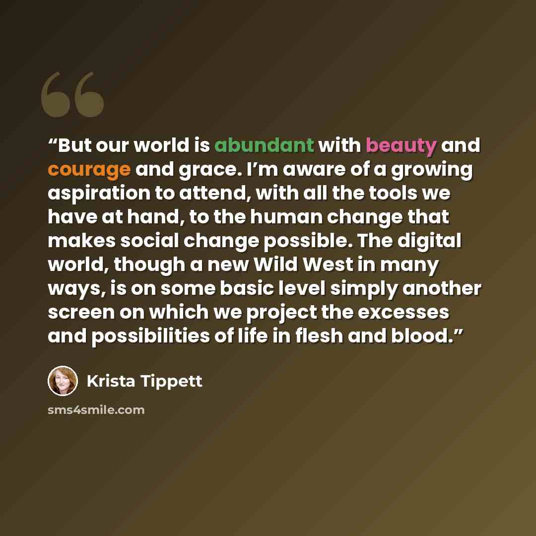“But our world is abundant with beauty and courage and grace. I’m aware of a growing aspiration to attend, with all the tools we have at hand, to the human change that makes social change possible. The digital world, though a new Wild West in many ways, is on some basic level simply another screen…” quote by Krista Tippett