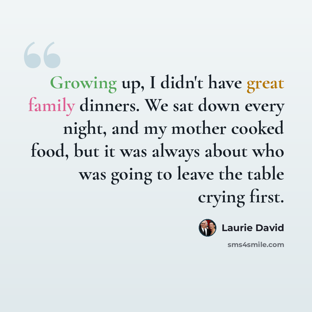 “Growing up, I didn't have great family dinners. We sat down every night, and my mother cooked food, but it was always about who was going to leave the table crying first.” quote by Laurie David