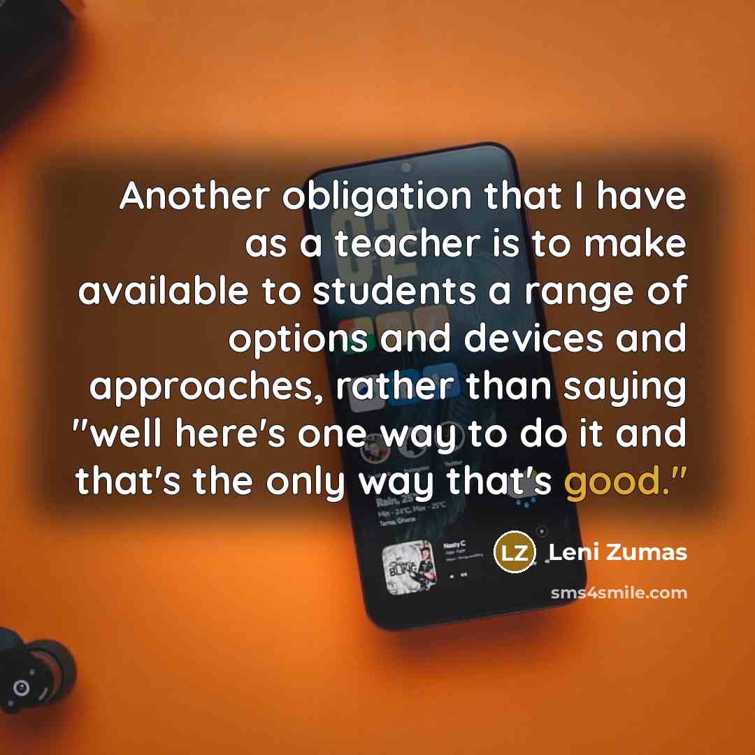 “Another obligation that I have as a teacher is to make available to students a range of options and devices and approaches, rather than saying "well here's one way to do it and that's the only way that's good."” quote by Leni Zumas