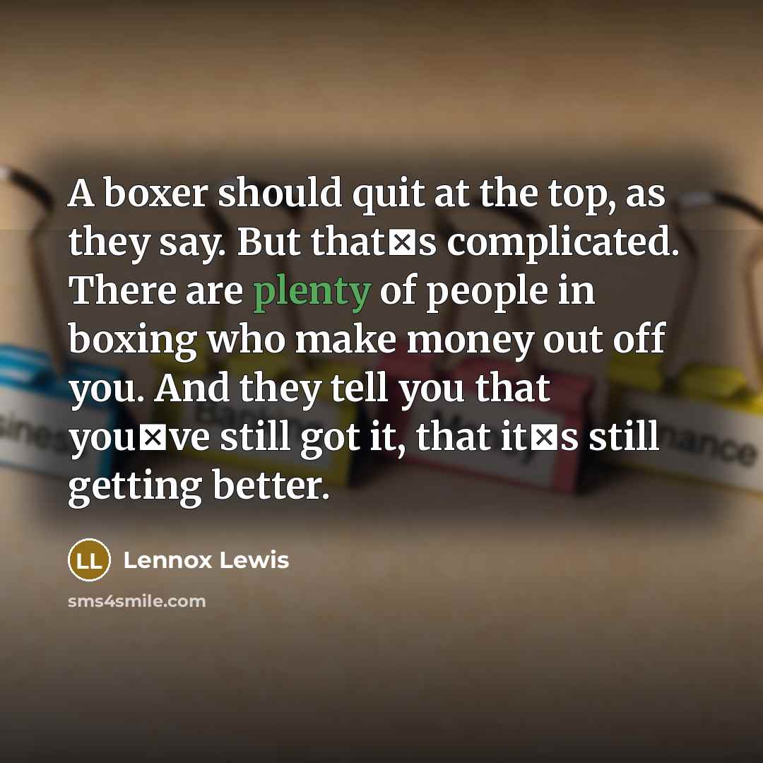 “A boxer should quit at the top, as they say. But thats complicated. There are plenty of people in boxing who make money out off you. And they tell you that youve still got it, that its still getting better.” quote by Lennox Lewis