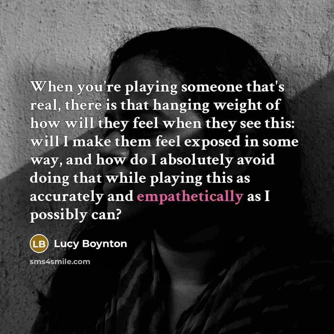 “When you're playing someone that's real, there is that hanging weight of how will they feel when they see this: will I make them feel exposed in some way, and how do I absolutely avoid doing that while playing this as accurately and empathetically as I possibly can?” quote by Lucy Boynton