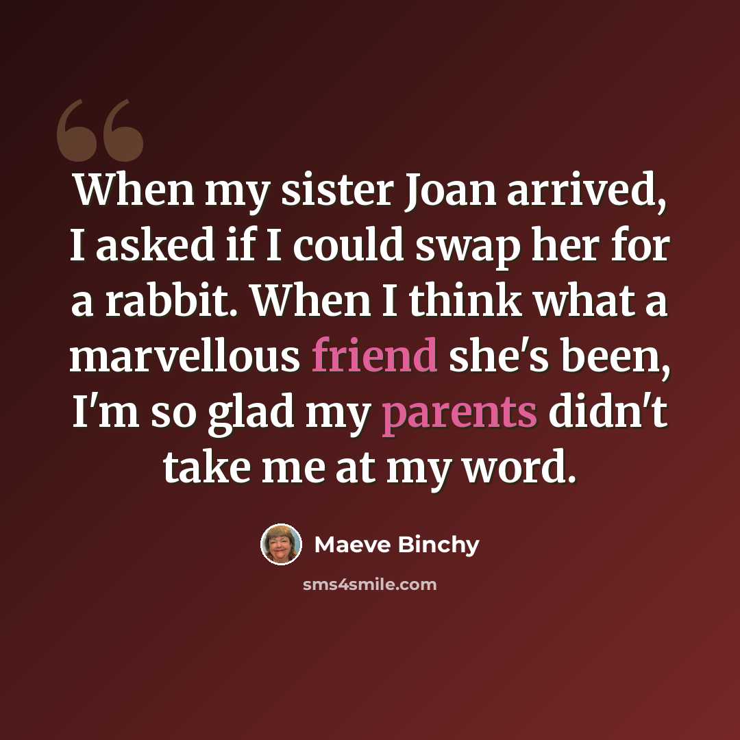 “When my sister Joan arrived, I asked if I could swap her for a rabbit. When I think what a marvellous friend she's been, I'm so glad my parents didn't take me at my word.” quote by Maeve Binchy