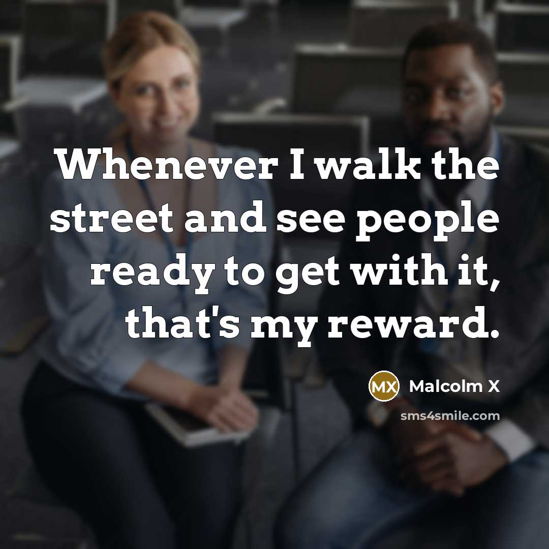 “Whenever I walk the street and see people ready to get with it, that's my reward.” quote by Malcolm X