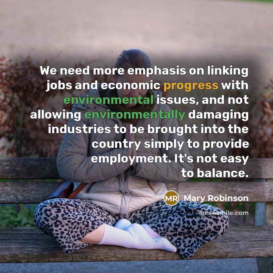 “We need more emphasis on linking jobs and economic progress with environmental issues, and not allowing environmentally damaging industries to be brought into the country simply to provide employment. It's not easy to balance.” quote by Mary Robinson