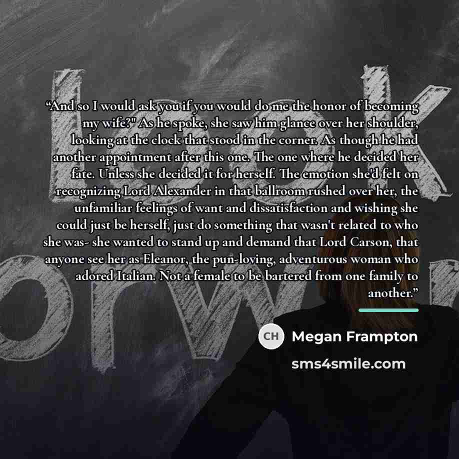 “And so I would ask you if you would do me the honor of becoming my wife?" As he spoke, she saw him glance over her shoulder, looking at the clock that stood in the corner. As though he had another appointment after this one. The one where he decided her fate. Unless she decided it for herself. The…” quote by Megan Frampton