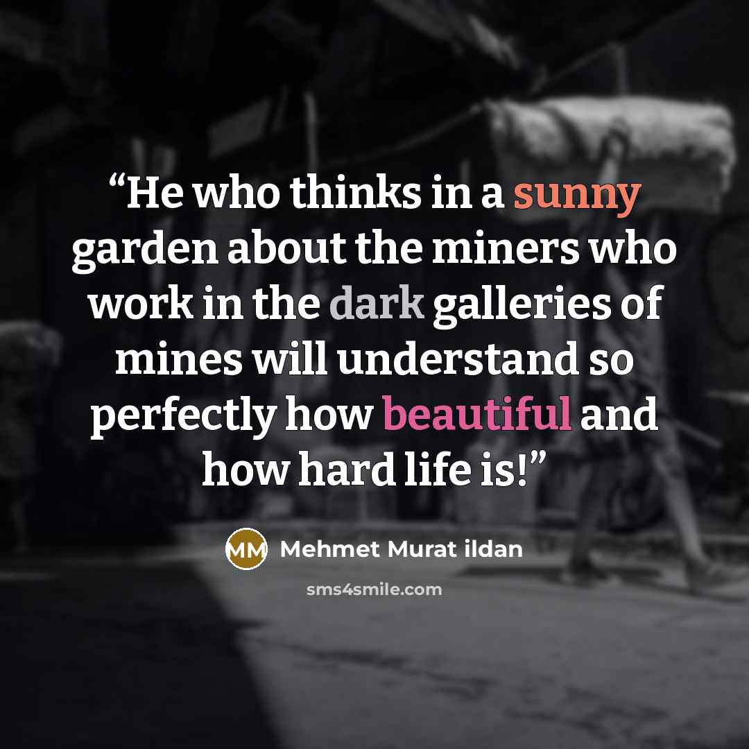 “He who thinks in a sunny garden about the miners who work in the dark galleries of mines will understand so perfectly how beautiful and how hard life is!” quote by Mehmet Murat ildan