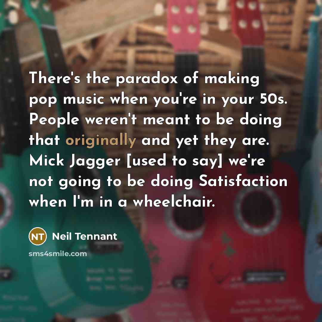 “There's the paradox of making pop music when you're in your 50s. People weren't meant to be doing that originally and yet they are. Mick Jagger [used to say] we're not going to be doing Satisfaction when I'm in a wheelchair.” quote by Neil Tennant
