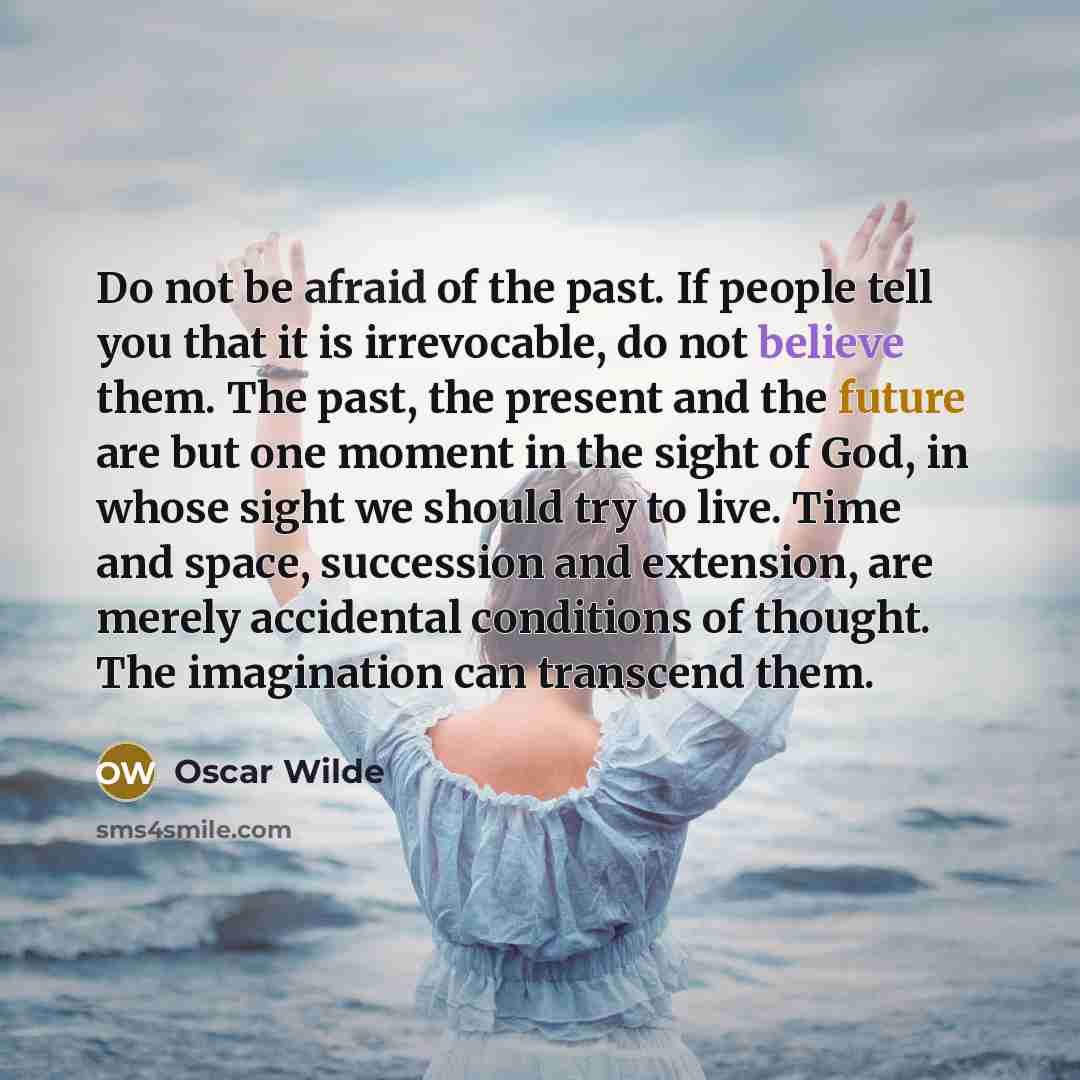 “Do not be afraid of the past. If people tell you that it is irrevocable, do not believe them. The past, the present and the future are but one moment in the sight of God, in whose sight we should try to live. Time and space, succession and extension, are merely accidental conditions of thought…” quote by Oscar Wilde