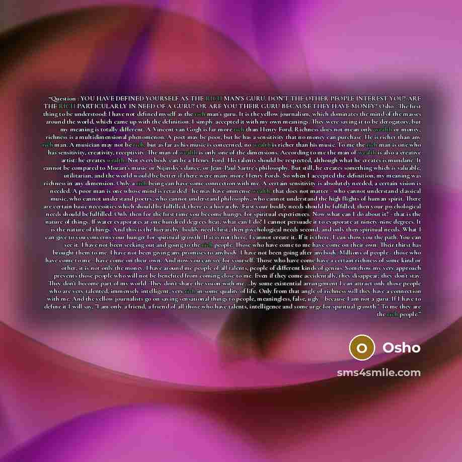 “Question : YOU HAVE DEFINED YOURSELF AS THE RICH MAN'S GURU. DON'T THE OTHER PEOPLE INTEREST YOU? ARE THE RICH PARTICULARLY IN NEED OF A GURU? OR ARE YOU THEIR GURU BECAUSE THEY HAVE MONEY? Osho : The first thing to be understood: I have not defined myself as the rich man's guru. It is the yellow…” quote by Osho