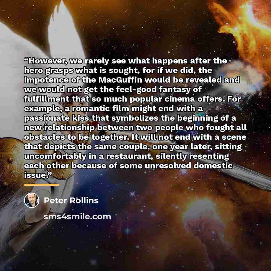 “However, we rarely see what happens after the hero grasps what is sought, for if we did, the impotence of the MacGuffin would be revealed and we would not get the feel-good fantasy of fulfillment that so much popular cinema offers. For example, a romantic film might end with a passionate kiss that…” quote by Peter Rollins