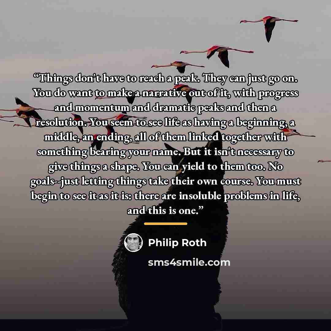 “Things don't have to reach a peak. They can just go on. You do want to make a narrative out of it, with progress and momentum and dramatic peaks and then a resolution. You seem to see life as having a beginning, a middle, an ending, all of them linked together with something bearing your name. But…” quote by Philip Roth