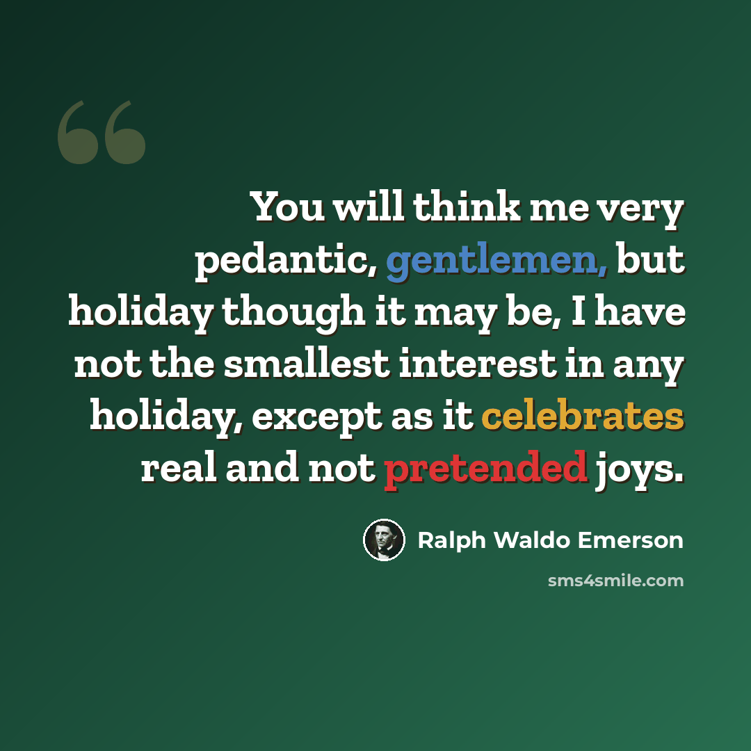 “You will think me very pedantic, gentlemen, but holiday though it may be, I have not the smallest interest in any holiday, except as it celebrates real and not pretended joys.” quote by Ralph Waldo Emerson