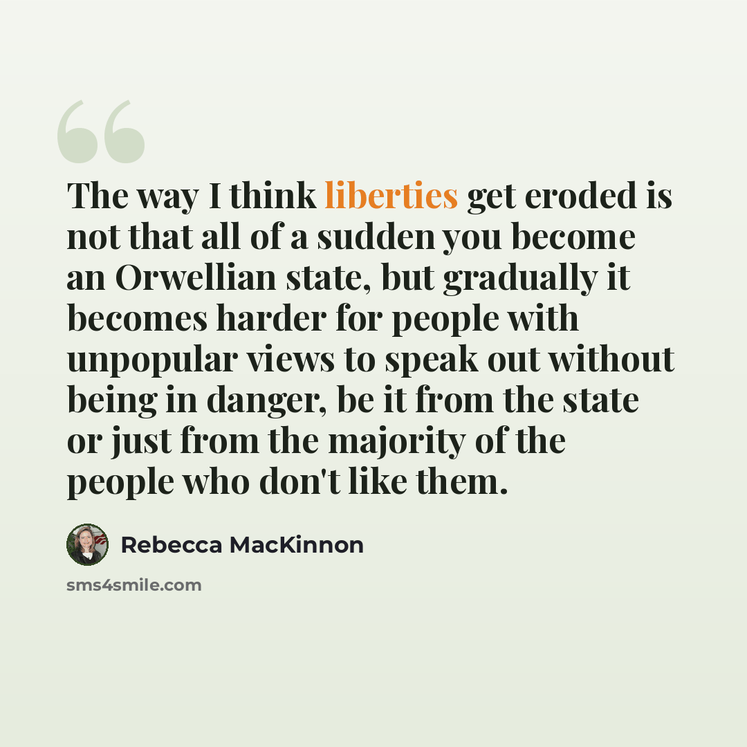 “The way I think liberties get eroded is not that all of a sudden you become an Orwellian state, but gradually it becomes harder for people with unpopular views to speak out without being in danger, be it from the state or just from the majority of the people who don't like them.” quote by Rebecca MacKinnon