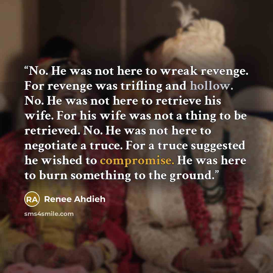 “No. He was not here to wreak revenge. For revenge was trifling and hollow. No. He was not here to retrieve his wife. For his wife was not a thing to be retrieved. No. He was not here to negotiate a truce. For a truce suggested he wished to compromise. He was here to burn something to the ground.” quote by Renee Ahdieh