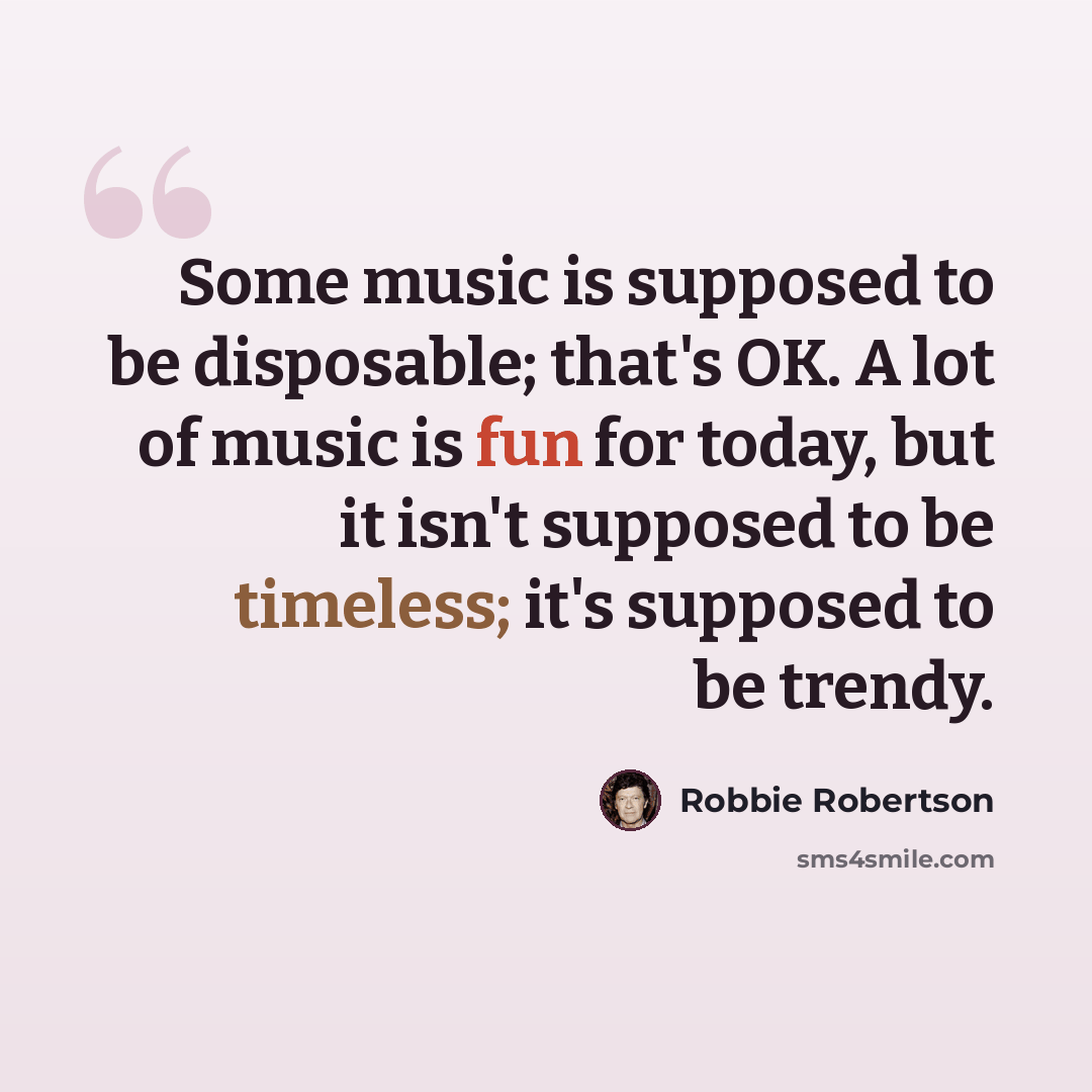“Some music is supposed to be disposable; that's OK. A lot of music is fun for today, but it isn't supposed to be timeless; it's supposed to be trendy.” quote by Robbie Robertson