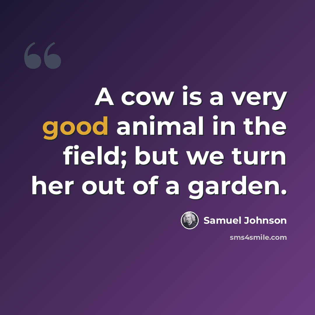 “A cow is a very good animal in the field; but we turn her out of a garden.” quote by Samuel Johnson