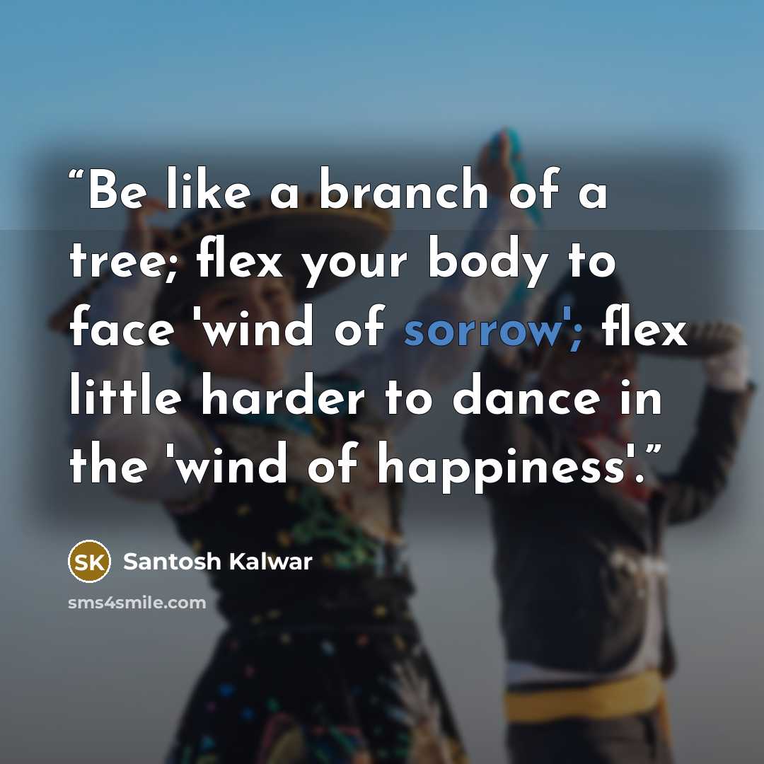 “Be like a branch of a tree; flex your body to face 'wind of sorrow'; flex little harder to dance in the 'wind of happiness'.” quote by Santosh Kalwar