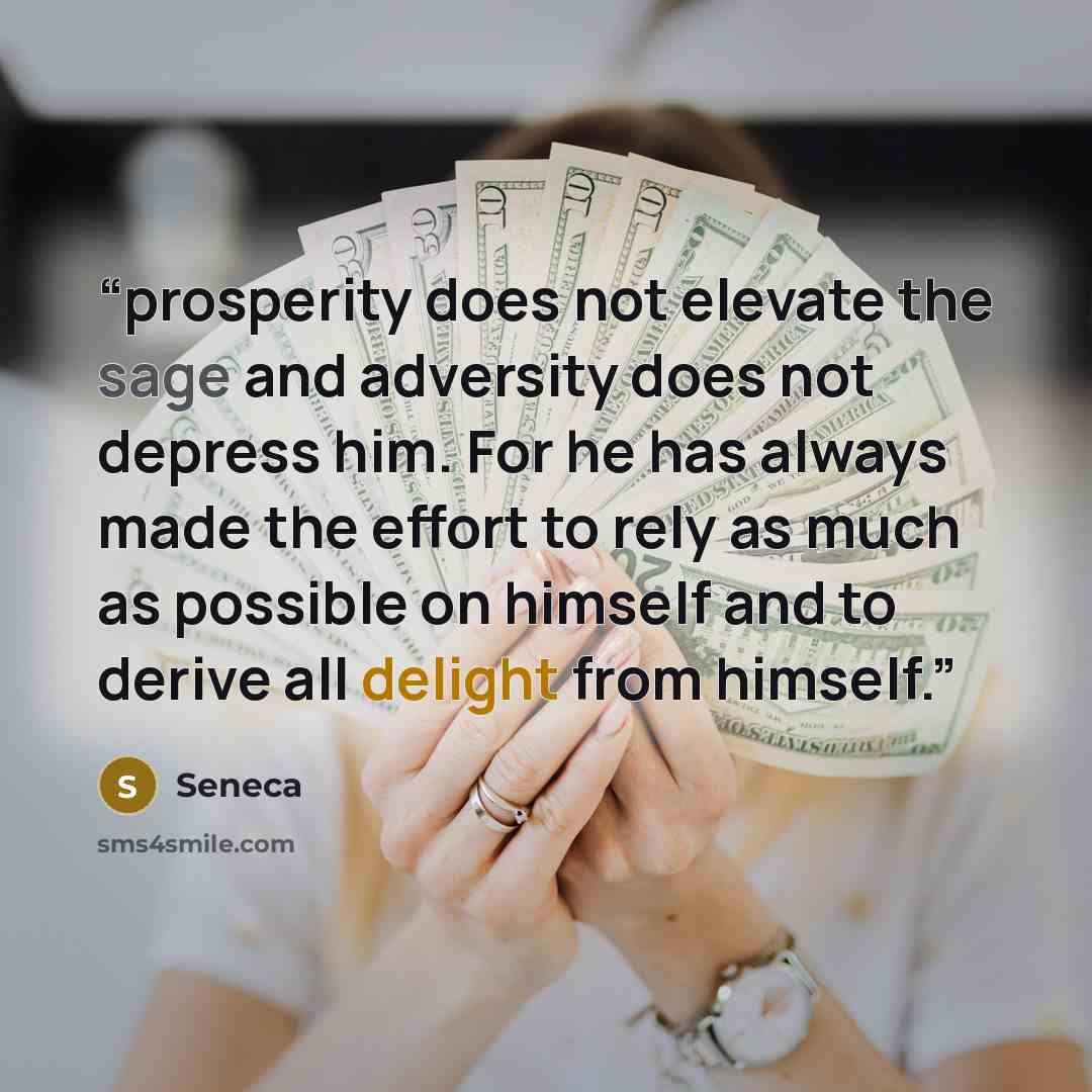 “prosperity does not elevate the sage and adversity does not depress him. For he has always made the effort to rely as much as possible on himself and to derive all delight from himself.” quote by Seneca