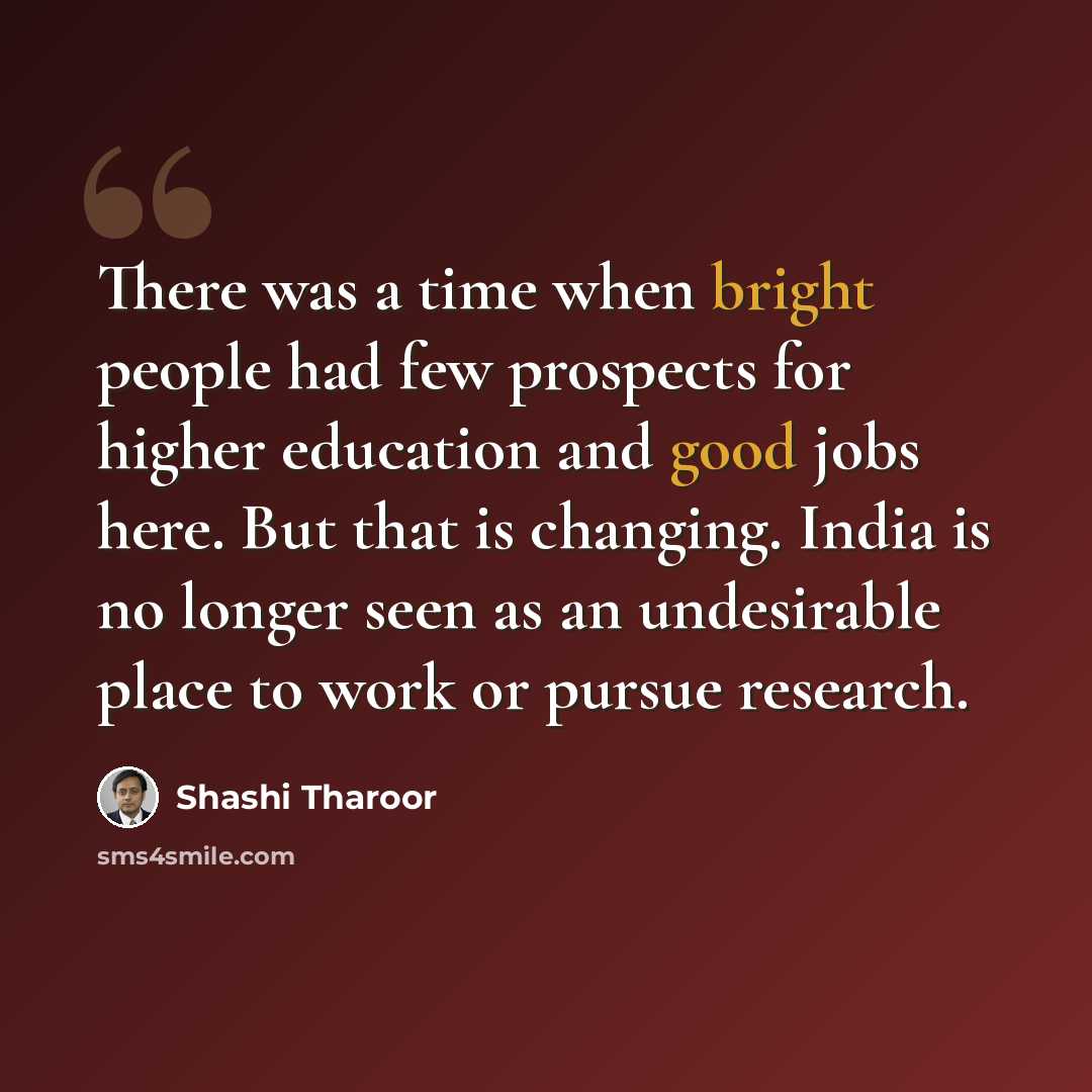 “There was a time when bright people had few prospects for higher education and good jobs here. But that is changing. India is no longer seen as an undesirable place to work or pursue research.” quote by Shashi Tharoor