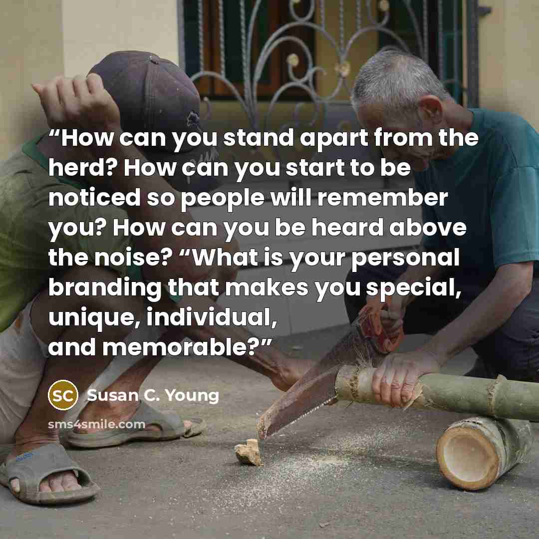 “How can you stand apart from the herd? How can you start to be noticed so people will remember you? How can you be heard above the noise? “What is your personal branding that makes you special, unique, individual, and memorable?” quote by Susan C. Young