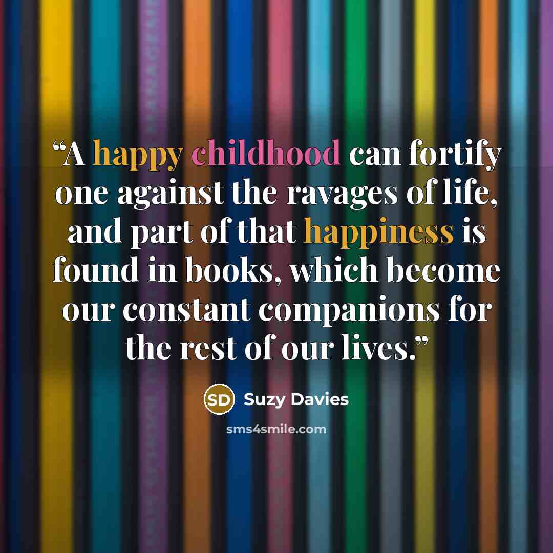 “A happy childhood can fortify one against the ravages of life, and part of that happiness is found in books, which become our constant companions for the rest of our lives.” quote by Suzy Davies